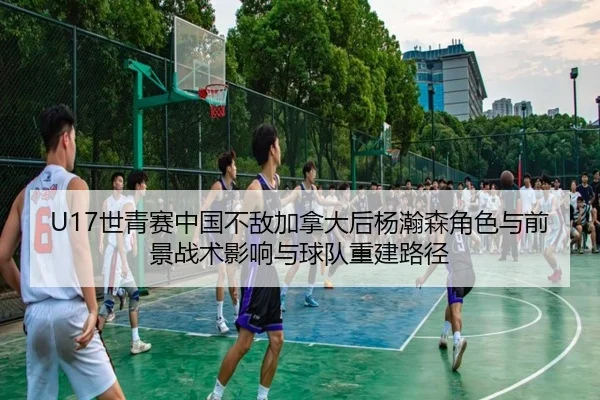 U17世青赛中国不敌加拿大后杨瀚森角色与前景战术影响与球队重建路径