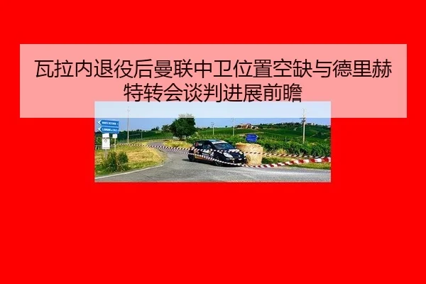 瓦拉内退役后曼联中卫位置空缺与德里赫特转会谈判进展前瞻