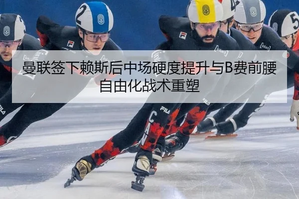曼联签下赖斯后中场硬度提升与B费前腰自由化战术重塑